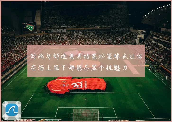 时尚与舒适兼具的宽松篮球衣让你在场上场下都能尽显个性魅力