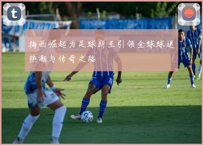 梅西崛起为足球新王引领全球球迷热潮与传奇之路