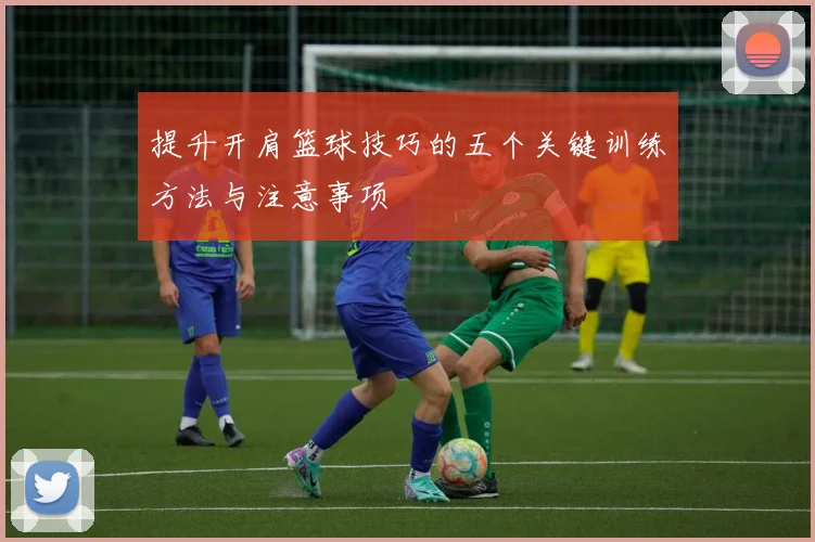 提升开肩篮球技巧的五个关键训练方法与注意事项